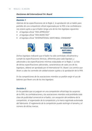 14   REGLA 2 – EL BALÓN


        Decisiones del International F.A. Board


        Decisión 1
        Además de las especiﬁcaciones de la Regla 2, la aprobación de un balón para
        partidos de una competición oﬁcial organizada por la FIFA o las confederacio-
        nes estará sujeta a que el balón tenga uno de los tres logotipos siguientes:
        • el logotipo oﬁcial “FIFA APPROVED”
        • el logotipo oﬁcial “FIFA INSPECTED”
        • el logotipo oﬁcial “INTERNATIONAL MATCHBALL STANDARD”




        Dichos logotipos indicarán que el balón ha sido controlado oﬁcialmente y
        cumple las especiﬁcaciones técnicas, diferentes para cada logotipo, y
        adicionales a las especiﬁcaciones mínimas estipuladas en la Regla 2. La lista
        de dichas especiﬁcaciones adicionales, características de cada uno de los
        logotipos, deberá ser aprobada por el International F.A. Board. Los centros que
        lleven a cabo los controles de calidad estarán sujetos a la aprobación de la FIFA.


        En las competiciones de las asociaciones miembro se podrán exigir el uso de
        balones que lleven uno de los tres logotipos.



        Decisión 2
        En los partidos que se jueguen en una competición oﬁcial bajo los auspicios
        de la FIFA, las confederaciones y las asociaciones miembro está prohibida toda
        clase de publicidad comercial en el balón, con excepción del emblema de la
        competición, el organizador de la competición y la marca registrada autorizada
        del fabricante. El reglamento de la competición puede restringir el tamaño y el
        número de dichas marcas.
 