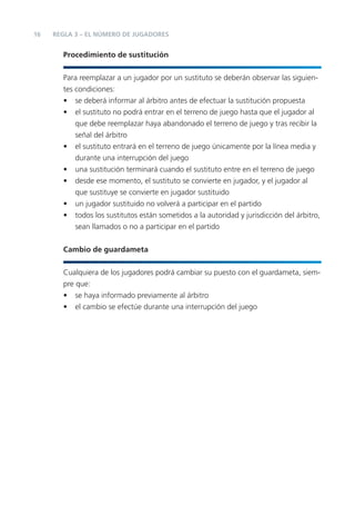 16   REGLA 3 – EL NÚMERO DE JUGADORES


       Procedimiento de sustitución


       Para reemplazar a un jugador por un sustituto se deberán observar las siguien-
       tes condiciones:
       • se deberá informar al árbitro antes de efectuar la sustitución propuesta
       • el sustituto no podrá entrar en el terreno de juego hasta que el jugador al
           que debe reemplazar haya abandonado el terreno de juego y tras recibir la
           señal del árbitro
       • el sustituto entrará en el terreno de juego únicamente por la línea media y
           durante una interrupción del juego
       • una sustitución terminará cuando el sustituto entre en el terreno de juego
       • desde ese momento, el sustituto se convierte en jugador, y el jugador al
           que sustituye se convierte en jugador sustituido
       • un jugador sustituido no volverá a participar en el partido
       • todos los sustitutos están sometidos a la autoridad y jurisdicción del árbitro,
           sean llamados o no a participar en el partido


       Cambio de guardameta


       Cualquiera de los jugadores podrá cambiar su puesto con el guardameta, siem-
       pre que:
       • se haya informado previamente al árbitro
       • el cambio se efectúe durante una interrupción del juego
 