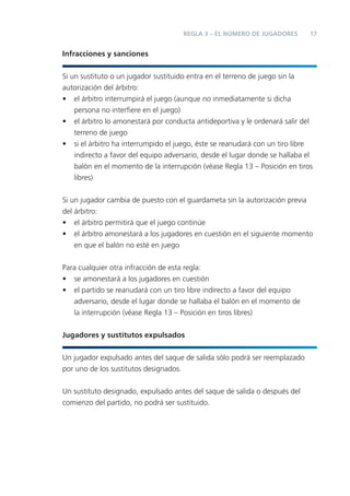 REGLA 3 – EL NÚMERO DE JUGADORES        17


Infracciones y sanciones


Si un sustituto o un jugador sustituido entra en el terreno de juego sin la
autorización del árbitro:
• el árbitro interrumpirá el juego (aunque no inmediatamente si dicha
    persona no interﬁere en el juego)
• el árbitro lo amonestará por conducta antideportiva y le ordenará salir del
    terreno de juego
• si el árbitro ha interrumpido el juego, éste se reanudará con un tiro libre
    indirecto a favor del equipo adversario, desde el lugar donde se hallaba el
    balón en el momento de la interrupción (véase Regla 13 – Posición en tiros
    libres)


Si un jugador cambia de puesto con el guardameta sin la autorización previa
del árbitro:
• el árbitro permitirá que el juego continúe
• el árbitro amonestará a los jugadores en cuestión en el siguiente momento
    en que el balón no esté en juego


Para cualquier otra infracción de esta regla:
• se amonestará a los jugadores en cuestión
• el partido se reanudará con un tiro libre indirecto a favor del equipo
   adversario, desde el lugar donde se hallaba el balón en el momento de
   la interrupción (véase Regla 13 – Posición en tiros libres)


Jugadores y sustitutos expulsados


Un jugador expulsado antes del saque de salida sólo podrá ser reemplazado
por uno de los sustitutos designados.


Un sustituto designado, expulsado antes del saque de salida o después del
comienzo del partido, no podrá ser sustituido.
 