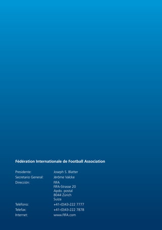 Fédération Internationale de Football Association

Presidente:           Joseph S. Blatter
Secretario General:   Jérôme Valcke
Dirección:            FIFA
                      FIFA-Strasse 20
                      Apdo. postal
                      8044 Zúrich
                      Suiza
Teléfono:             +41-(0)43-222 7777
Telefax:              +41-(0)43-222 7878
Internet:             www.FIFA.com
 