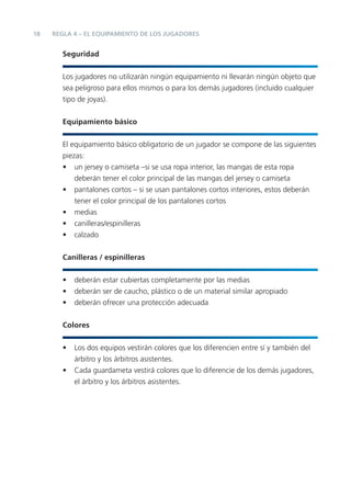 18   REGLA 4 – EL EQUIPAMIENTO DE LOS JUGADORES


       Seguridad


       Los jugadores no utilizarán ningún equipamiento ni llevarán ningún objeto que
       sea peligroso para ellos mismos o para los demás jugadores (incluido cualquier
       tipo de joyas).


       Equipamiento básico


       El equipamiento básico obligatorio de un jugador se compone de las siguientes
       piezas:
       • un jersey o camiseta –si se usa ropa interior, las mangas de esta ropa
           deberán tener el color principal de las mangas del jersey o camiseta
       • pantalones cortos – si se usan pantalones cortos interiores, estos deberán
           tener el color principal de los pantalones cortos
       • medias
       • canilleras/espinilleras
       • calzado


       Canilleras / espinilleras


       •   deberán estar cubiertas completamente por las medias
       •   deberán ser de caucho, plástico o de un material similar apropiado
       •   deberán ofrecer una protección adecuada


       Colores


       •   Los dos equipos vestirán colores que los diferencien entre sí y también del
           árbitro y los árbitros asistentes.
       •   Cada guardameta vestirá colores que lo diferencie de los demás jugadores,
           el árbitro y los árbitros asistentes.
 