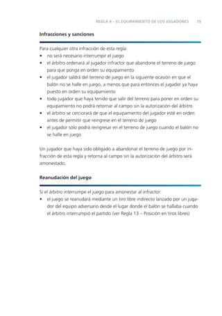 REGLA 4 – EL EQUIPAMIENTO DE LOS JUGADORES           19


Infracciones y sanciones


Para cualquier otra infracción de esta regla:
• no será necesario interrumpir el juego
• el árbitro ordenará al jugador infractor que abandone el terreno de juego
   para que ponga en orden su equipamiento
• el jugador saldrá del terreno de juego en la siguiente ocasión en que el
   balón no se halle en juego, a menos que para entonces el jugador ya haya
   puesto en orden su equipamiento
• todo jugador que haya tenido que salir del terreno para poner en orden su
   equipamiento no podrá retornar al campo sin la autorización del árbitro
• el árbitro se cerciorará de que el equipamiento del jugador esté en orden
   antes de permitir que reingrese en el terreno de juego
• el jugador sólo podrá reingresar en el terreno de juego cuando el balón no
   se halle en juego


Un jugador que haya sido obligado a abandonar el terreno de juego por in-
fracción de esta regla y retorna al campo sin la autorización del árbitro será
amonestado.


Reanudación del juego


Si el árbitro interrumpe el juego para amonestar al infractor:
• el juego se reanudará mediante un tiro libre indirecto lanzado por un juga-
    dor del equipo adversario desde el lugar donde el balón se hallaba cuando
    el árbitro interrumpió el partido (ver Regla 13 – Posición en tiros libres)
 