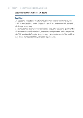 20   REGLA 4 – EL EQUIPAMIENTO DE LOS JUGADORES


       Decisiones del International F.A. Board


       Decisión 1
       Los jugadores no deberán mostrar al público ropa interior con lemas o publi-
       cidad. El equipamiento básico obligatorio no deberá tener mensajes políticos,
       religiosos o personales.
       El organizador de la competición sancionará a aquellos jugadores que levanten
       su camiseta para mostrar lemas o publicidad. El organizador de la competición
       o la FIFA sancionará al equipo de un jugador cuyo equipamiento básico obliga-
       torio tenga mensajes políticos, religiosos o personales.
 