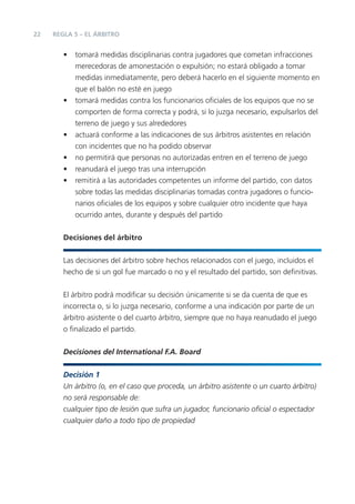 22   REGLA 5 – EL ÁRBITRO


        •   tomará medidas disciplinarias contra jugadores que cometan infracciones
            merecedoras de amonestación o expulsión; no estará obligado a tomar
            medidas inmediatamente, pero deberá hacerlo en el siguiente momento en
            que el balón no esté en juego
        •   tomará medidas contra los funcionarios oﬁciales de los equipos que no se
            comporten de forma correcta y podrá, si lo juzga necesario, expulsarlos del
            terreno de juego y sus alrededores
        •   actuará conforme a las indicaciones de sus árbitros asistentes en relación
            con incidentes que no ha podido observar
        •   no permitirá que personas no autorizadas entren en el terreno de juego
        •   reanudará el juego tras una interrupción
        •   remitirá a las autoridades competentes un informe del partido, con datos
            sobre todas las medidas disciplinarias tomadas contra jugadores o funcio-
            narios oﬁciales de los equipos y sobre cualquier otro incidente que haya
            ocurrido antes, durante y después del partido


        Decisiones del árbitro


        Las decisiones del árbitro sobre hechos relacionados con el juego, incluidos el
        hecho de si un gol fue marcado o no y el resultado del partido, son deﬁnitivas.


        El árbitro podrá modiﬁcar su decisión únicamente si se da cuenta de que es
        incorrecta o, si lo juzga necesario, conforme a una indicación por parte de un
        árbitro asistente o del cuarto árbitro, siempre que no haya reanudado el juego
        o ﬁnalizado el partido.


        Decisiones del International F.A. Board

        Decisión 1
        Un árbitro (o, en el caso que proceda, un árbitro asistente o un cuarto árbitro)
        no será responsable de:
        cualquier tipo de lesión que sufra un jugador, funcionario oﬁcial o espectador
        cualquier daño a todo tipo de propiedad
 