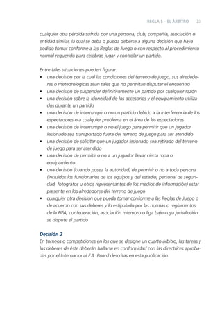 REGLA 5 – EL ÁRBITRO     23


cualquier otra pérdida sufrida por una persona, club, compañía, asociación o
entidad similar, la cual se deba o pueda deberse a alguna decisión que haya
podido tomar conforme a las Reglas de Juego o con respecto al procedimiento
normal requerido para celebrar, jugar y controlar un partido.


Entre tales situaciones pueden ﬁgurar:
• una decisión por la cual las condiciones del terreno de juego, sus alrededo-
    res o meteorológicas sean tales que no permitan disputar el encuentro
• una decisión de suspender deﬁnitivamente un partido por cualquier razón
• una decisión sobre la idoneidad de los accesorios y el equipamiento utiliza-
    dos durante un partido
• una decisión de interrumpir o no un partido debido a la interferencia de los
    espectadores o a cualquier problema en el área de los espectadores
• una decisión de interrumpir o no el juego para permitir que un jugador
    lesionado sea transportado fuera del terreno de juego para ser atendido
• una decisión de solicitar que un jugador lesionado sea retirado del terreno
    de juego para ser atendido
• una decisión de permitir o no a un jugador llevar cierta ropa o
    equipamiento
• una decisión (cuando posea la autoridad) de permitir o no a toda persona
    (incluidos los funcionarios de los equipos y del estadio, personal de seguri-
    dad, fotógrafos u otros representantes de los medios de información) estar
    presente en los alrededores del terreno de juego
• cualquier otra decisión que pueda tomar conforme a las Reglas de Juego o
    de acuerdo con sus deberes y lo estipulado por las normas o reglamentos
    de la FIFA, confederación, asociación miembro o liga bajo cuya jurisdicción
    se dispute el partido

Decisión 2
En torneos o competiciones en los que se designe un cuarto árbitro, las tareas y
los deberes de éste deberán hallarse en conformidad con las directrices aproba-
das por el Internacional F.A. Board descritas en esta publicación.
 