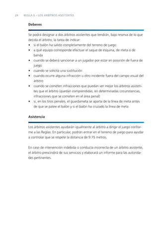 24   REGLA 6 – LOS ÁRBITROS ASISTENTES


        Deberes


        Se podrá designar a dos árbitros asistentes que tendrán, bajo reserva de lo que
        decida el árbitro, la tarea de indicar:
        • si el balón ha salido completamente del terreno de juego
        • a qué equipo corresponde efectuar el saque de esquina, de meta o de
           banda
        • cuando se deberá sancionar a un jugador por estar en posición de fuera de
           juego
        • cuando se solicita una sustitución
        • cuando ocurre alguna infracción u otro incidente fuera del campo visual del
           árbitro
        • cuando se cometen infracciones que puedan ver mejor los árbitros asisten-
           tes que el árbitro (quedan comprendidas, en determinadas circunstancias,
           infracciones que se cometen en el área penal)
        • si, en los tiros penales, el guardameta se aparta de la línea de meta antes
           de que se patee el balón y si el balón ha cruzado la línea de meta


        Asistencia


        Los árbitros asistentes ayudarán igualmente al árbitro a dirigir el juego confor-
        me a las Reglas. En particular, podrán entrar en el terreno de juego para ayudar
        a controlar que se respete la distancia de 9.15 metros.


        En caso de intervención indebida o conducta incorrecta de un árbitro asistente,
        el árbitro prescindirá de sus servicios y elaborará un informe para las autorida-
        des pertinentes.
 
