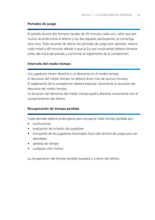 REGLA 7 – LA DURACIÓN DEL PARTIDO      25


Periodos de juego


El partido durará dos tiempos iguales de 45 minutos cada uno, salvo que por
mutuo acuerdo entre el árbitro y los dos equipos participantes se convenga
otra cosa. Todo acuerdo de alterar los periodos de juego (por ejemplo, reducir
cada mitad a 40 minutos debido a que la luz sea insuﬁciente) deberá tomarse
antes del inicio del partido y conforme al reglamento de la competición.


Intervalo del medio tiempo


Los jugadores tienen derecho a un descanso en el medio tiempo.
El descanso del medio tiempo no deberá durar más de quince minutos.
El reglamento de la competición deberá estipular claramente la duración del
descanso del medio tiempo.
La duración del descanso del medio tiempo podrá alterarse únicamente con el
consentimiento del árbitro.


Recuperación de tiempo perdido


Cada periodo deberá prolongarse para recuperar todo tiempo perdido por:
• sustituciones
• evaluación de la lesión de jugadores
• transporte de los jugadores lesionados fuera del terreno de juego para ser
   atendidos
• pérdida de tiempo
• cualquier otro motivo


La recuperación del tiempo perdido quedará a criterio del árbitro.
 