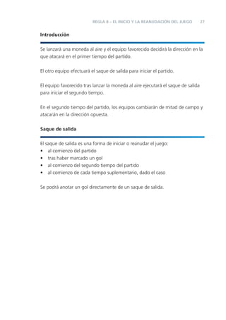 REGLA 8 – EL INICIO Y LA REANUDACIÓN DEL JUEGO          27


Introducción


Se lanzará una moneda al aire y el equipo favorecido decidirá la dirección en la
que atacará en el primer tiempo del partido.


El otro equipo efectuará el saque de salida para iniciar el partido.


El equipo favorecido tras lanzar la moneda al aire ejecutará el saque de salida
para iniciar el segundo tiempo.


En el segundo tiempo del partido, los equipos cambiarán de mitad de campo y
atacarán en la dirección opuesta.


Saque de salida


El saque de salida es una forma de iniciar o reanudar el juego:
• al comienzo del partido
• tras haber marcado un gol
• al comienzo del segundo tiempo del partido
• al comienzo de cada tiempo suplementario, dado el caso


Se podrá anotar un gol directamente de un saque de salida.
 