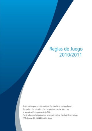Reglas de Juego
                                    2010/2011




Autorizadas por el International Football Association Board
Reproducción o traducción completa o parcial sólo con
la autorización expresa de la FIFA.
Publicadas por la Fédération International de Football Association
FIFA-Strasse 20, 8044 Zúrich, Suiza
 