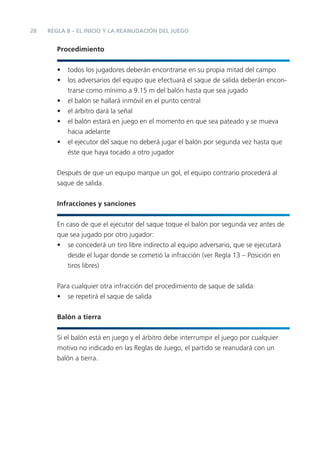 28   REGLA 8 – EL INICIO Y LA REANUDACIÓN DEL JUEGO


        Procedimiento


        •   todos los jugadores deberán encontrarse en su propia mitad del campo
        •   los adversarios del equipo que efectuará el saque de salida deberán encon-
            trarse como mínimo a 9.15 m del balón hasta que sea jugado
        •   el balón se hallará inmóvil en el punto central
        •   el árbitro dará la señal
        •   el balón estará en juego en el momento en que sea pateado y se mueva
            hacia adelante
        •   el ejecutor del saque no deberá jugar el balón por segunda vez hasta que
            éste que haya tocado a otro jugador


        Después de que un equipo marque un gol, el equipo contrario procederá al
        saque de salida.


        Infracciones y sanciones


        En caso de que el ejecutor del saque toque el balón por segunda vez antes de
        que sea jugado por otro jugador:
        • se concederá un tiro libre indirecto al equipo adversario, que se ejecutará
           desde el lugar donde se cometió la infracción (ver Regla 13 – Posición en
           tiros libres)


        Para cualquier otra infracción del procedimiento de saque de salida:
        • se repetirá el saque de salida


        Balón a tierra


        Si el balón está en juego y el árbitro debe interrumpir el juego por cualquier
        motivo no indicado en las Reglas de Juego, el partido se reanudará con un
        balón a tierra.
 