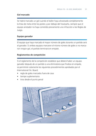 REGLA 10 – EL GOL MARCADO   31


Gol marcado


Se habrá marcado un gol cuando el balón haya atravesado completamente
la línea de meta entre los postes y por debajo del travesaño, siempre que el
equipo anotador no haya cometido previamente una infracción a las Reglas de
Juego.


Equipo ganador


El equipo que haya marcado el mayor número de goles durante un partido será
el ganador. Si ambos equipos marcaron el mismo número de goles o no marca-
ron ningún gol, el partido terminará en empate.


Reglamentos de competición


Si el reglamento de la competición establece que deberá haber un equipo
ganador después de un partido o una eliminatoria que ﬁnaliza en empate,
se permitirán solamente los siguientes procedimientos aprobados por el
International F.A. Board:
• regla de goles marcados fuera de casa
• tiempo suplementario
• tiros desde el punto penal




                                                                     Gol




                                                         No es gol

                                             No es gol

                                 No es gol
 