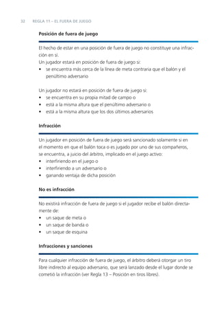 32   REGLA 11 – EL FUERA DE JUEGO


       Posición de fuera de juego


       El hecho de estar en una posición de fuera de juego no constituye una infrac-
       ción en sí.
       Un jugador estará en posición de fuera de juego si:
       • se encuentra más cerca de la línea de meta contraria que el balón y el
           penúltimo adversario


       Un jugador no estará en posición de fuera de juego si:
       • se encuentra en su propia mitad de campo o
       • está a la misma altura que el penúltimo adversario o
       • está a la misma altura que los dos últimos adversarios


       Infracción


       Un jugador en posición de fuera de juego será sancionado solamente si en
       el momento en que el balón toca o es jugado por uno de sus compañeros,
       se encuentra, a juicio del árbitro, implicado en el juego activo:
       • interﬁriendo en el juego o
       • interﬁriendo a un adversario o
       • ganando ventaja de dicha posición


       No es infracción


       No existirá infracción de fuera de juego si el jugador recibe el balón directa-
       mente de:
       • un saque de meta o
       • un saque de banda o
       • un saque de esquina


       Infracciones y sanciones


       Para cualquier infracción de fuera de juego, el árbitro deberá otorgar un tiro
       libre indirecto al equipo adversario, que será lanzado desde el lugar donde se
       cometió la infracción (ver Regla 13 – Posición en tiros libres).
 