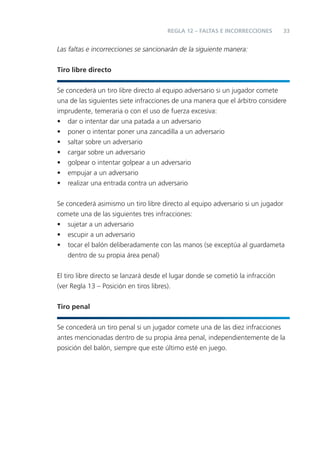 REGLA 12 – FALTAS E INCORRECCIONES        33


Las faltas e incorrecciones se sancionarán de la siguiente manera:


Tiro libre directo


Se concederá un tiro libre directo al equipo adversario si un jugador comete
una de las siguientes siete infracciones de una manera que el árbitro considere
imprudente, temeraria o con el uso de fuerza excesiva:
• dar o intentar dar una patada a un adversario
• poner o intentar poner una zancadilla a un adversario
• saltar sobre un adversario
• cargar sobre un adversario
• golpear o intentar golpear a un adversario
• empujar a un adversario
• realizar una entrada contra un adversario


Se concederá asimismo un tiro libre directo al equipo adversario si un jugador
comete una de las siguientes tres infracciones:
• sujetar a un adversario
• escupir a un adversario
• tocar el balón deliberadamente con las manos (se exceptúa al guardameta
    dentro de su propia área penal)


El tiro libre directo se lanzará desde el lugar donde se cometió la infracción
(ver Regla 13 – Posición en tiros libres).


Tiro penal


Se concederá un tiro penal si un jugador comete una de las diez infracciones
antes mencionadas dentro de su propia área penal, independientemente de la
posición del balón, siempre que este último esté en juego.
 