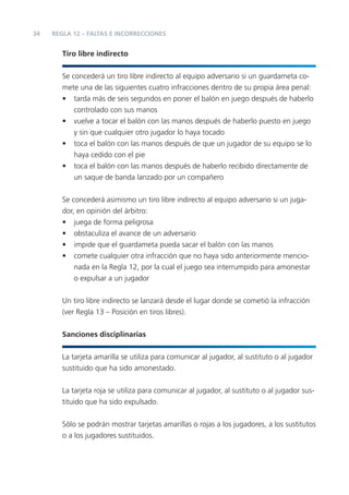 34   REGLA 12 – FALTAS E INCORRECCIONES


        Tiro libre indirecto


        Se concederá un tiro libre indirecto al equipo adversario si un guardameta co-
        mete una de las siguientes cuatro infracciones dentro de su propia área penal:
        • tarda más de seis segundos en poner el balón en juego después de haberlo
            controlado con sus manos
        • vuelve a tocar el balón con las manos después de haberlo puesto en juego
            y sin que cualquier otro jugador lo haya tocado
        • toca el balón con las manos después de que un jugador de su equipo se lo
            haya cedido con el pie
        • toca el balón con las manos después de haberlo recibido directamente de
            un saque de banda lanzado por un compañero


        Se concederá asimismo un tiro libre indirecto al equipo adversario si un juga-
        dor, en opinión del árbitro:
        • juega de forma peligrosa
        • obstaculiza el avance de un adversario
        • impide que el guardameta pueda sacar el balón con las manos
        • comete cualquier otra infracción que no haya sido anteriormente mencio-
            nada en la Regla 12, por la cual el juego sea interrumpido para amonestar
            o expulsar a un jugador


        Un tiro libre indirecto se lanzará desde el lugar donde se cometió la infracción
        (ver Regla 13 – Posición en tiros libres).


        Sanciones disciplinarias


        La tarjeta amarilla se utiliza para comunicar al jugador, al sustituto o al jugador
        sustituido que ha sido amonestado.


        La tarjeta roja se utiliza para comunicar al jugador, al sustituto o al jugador sus-
        tituido que ha sido expulsado.


        Sólo se podrán mostrar tarjetas amarillas o rojas a los jugadores, a los sustitutos
        o a los jugadores sustituidos.
 
