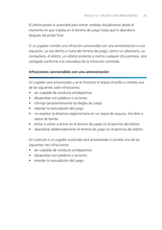 REGLA 12 – FALTAS E INCORRECCIONES      35


El árbitro posee la autoridad para tomar medidas disciplinarias desde el
momento en que ingresa en el terreno de juego hasta que lo abandona
después del pitido ﬁnal.


Si un jugador comete una infracción sancionable con una amonestación o una
expulsión, ya sea dentro o fuera del terreno de juego, contra un adversario, un
compañero, el árbitro, un árbitro asistente o contra cualquier otra persona, será
castigado conforme a la naturaleza de la infracción cometida.


Infracciones sancionables con una amonestación


Un jugador será amonestado y se le mostrará la tarjeta amarilla si comete una
de las siguientes siete infracciones:
• ser culpable de conducta antideportiva
• desaprobar con palabras o acciones
• infringir persistentemente las Reglas de Juego
• retardar la reanudación del juego
• no respetar la distancia reglamentaria en un saque de esquina, tiro libre o
    saque de banda
• entrar o volver a entrar en el terreno de juego sin el permiso del árbitro
• abandonar deliberadamente el terreno de juego sin el permiso del árbitro


Un sustituto o un jugador sustituido será amonestado si comete una de las
siguientes tres infracciones:
• ser culpable de conducta antideportiva
• desaprobar con palabras o acciones
• retardar la reanudación del juego
 