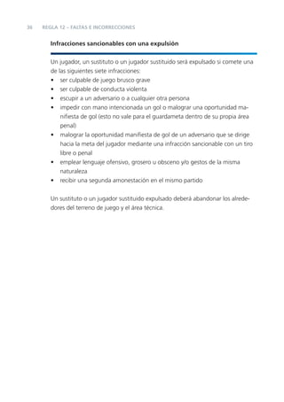 36   REGLA 12 – FALTAS E INCORRECCIONES


        Infracciones sancionables con una expulsión


        Un jugador, un sustituto o un jugador sustituido será expulsado si comete una
        de las siguientes siete infracciones:
        • ser culpable de juego brusco grave
        • ser culpable de conducta violenta
        • escupir a un adversario o a cualquier otra persona
        • impedir con mano intencionada un gol o malograr una oportunidad ma-
            niﬁesta de gol (esto no vale para el guardameta dentro de su propia área
            penal)
        • malograr la oportunidad maniﬁesta de gol de un adversario que se dirige
            hacia la meta del jugador mediante una infracción sancionable con un tiro
            libre o penal
        • emplear lenguaje ofensivo, grosero u obsceno y/o gestos de la misma
            naturaleza
        • recibir una segunda amonestación en el mismo partido


        Un sustituto o un jugador sustituido expulsado deberá abandonar los alrede-
        dores del terreno de juego y el área técnica.
 