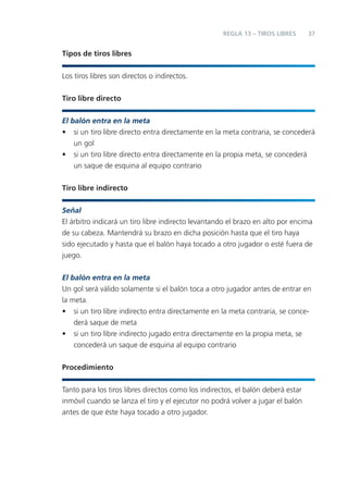 REGLA 13 – TIROS LIBRES       37


Tipos de tiros libres


Los tiros libres son directos o indirectos.


Tiro libre directo

El balón entra en la meta
• si un tiro libre directo entra directamente en la meta contraria, se concederá
    un gol
• si un tiro libre directo entra directamente en la propia meta, se concederá
    un saque de esquina al equipo contrario


Tiro libre indirecto


Señal
El árbitro indicará un tiro libre indirecto levantando el brazo en alto por encima
de su cabeza. Mantendrá su brazo en dicha posición hasta que el tiro haya
sido ejecutado y hasta que el balón haya tocado a otro jugador o esté fuera de
juego.


El balón entra en la meta
Un gol será válido solamente si el balón toca a otro jugador antes de entrar en
la meta.
• si un tiro libre indirecto entra directamente en la meta contraria, se conce-
    derá saque de meta
• si un tiro libre indirecto jugado entra directamente en la propia meta, se
    concederá un saque de esquina al equipo contrario


Procedimiento


Tanto para los tiros libres directos como los indirectos, el balón deberá estar
inmóvil cuando se lanza el tiro y el ejecutor no podrá volver a jugar el balón
antes de que éste haya tocado a otro jugador.
 
