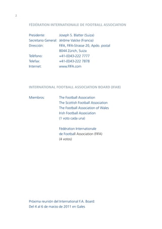 2


    FÉDÉRATION INTERNATIONALE DE FOOTBALL ASSOCIATION


    Presidente:         Joseph S. Blatter (Suiza)
    Secretario General: Jérôme Valcke (Francia)
    Dirección:          FIFA, FIFA-Strasse 20, Apdo. postal
                        8044 Zúrich, Suiza
    Teléfono:           +41-(0)43-222 7777
    Telefax:            +41-(0)43-222 7878
    Internet:           www.FIFA.com




    INTERNATIONAL FOOTBALL ASSOCIATION BOARD (IFAB)


    Miembros:           The Football Association
                        The Scottish Football Association
                        The Football Association of Wales
                        Irish Football Association
                        (1 voto cada una)


                        Fédération Internationale
                        de Football Association (FIFA)
                        (4 votos)




    Próxima reunión del International F.A. Board:
    Del 4 al 6 de marzo de 2011 en Gales
 
