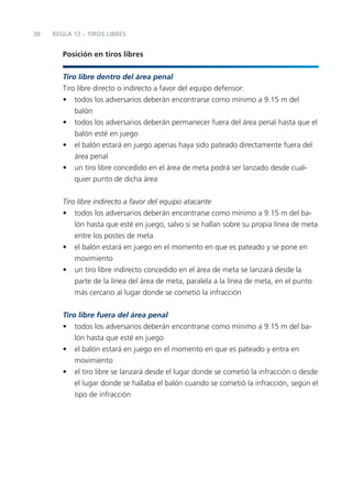 38   REGLA 13 – TIROS LIBRES


        Posición en tiros libres


        Tiro libre dentro del área penal
        Tiro libre directo o indirecto a favor del equipo defensor:
        • todos los adversarios deberán encontrarse como mínimo a 9.15 m del
            balón
        • todos los adversarios deberán permanecer fuera del área penal hasta que el
            balón esté en juego
        • el balón estará en juego apenas haya sido pateado directamente fuera del
            área penal
        • un tiro libre concedido en el área de meta podrá ser lanzado desde cual-
            quier punto de dicha área


        Tiro libre indirecto a favor del equipo atacante
        • todos los adversarios deberán encontrarse como mínimo a 9.15 m del ba-
            lón hasta que esté en juego, salvo si se hallan sobre su propia línea de meta
            entre los postes de meta
        • el balón estará en juego en el momento en que es pateado y se pone en
            movimiento
        • un tiro libre indirecto concedido en el área de meta se lanzará desde la
            parte de la línea del área de meta, paralela a la línea de meta, en el punto
            más cercano al lugar donde se cometió la infracción


        Tiro libre fuera del área penal
        • todos los adversarios deberán encontrarse como mínimo a 9.15 m del ba-
            lón hasta que esté en juego
        • el balón estará en juego en el momento en que es pateado y entra en
            movimiento
        • el tiro libre se lanzará desde el lugar donde se cometió la infracción o desde
            el lugar donde se hallaba el balón cuando se cometió la infracción, según el
            tipo de infracción
 