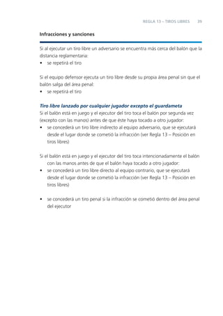 REGLA 13 – TIROS LIBRES      39


Infracciones y sanciones


Si al ejecutar un tiro libre un adversario se encuentra más cerca del balón que la
distancia reglamentaria:
• se repetirá el tiro


Si el equipo defensor ejecuta un tiro libre desde su propia área penal sin que el
balón salga del área penal:
• se repetirá el tiro

Tiro libre lanzado por cualquier jugador excepto el guardameta
Si el balón está en juego y el ejecutor del tiro toca el balón por segunda vez
(excepto con las manos) antes de que éste haya tocado a otro jugador:
• se concederá un tiro libre indirecto al equipo adversario, que se ejecutará
    desde el lugar donde se cometió la infracción (ver Regla 13 – Posición en
    tiros libres)


Si el balón está en juego y el ejecutor del tiro toca intencionadamente el balón
    con las manos antes de que el balón haya tocado a otro jugador:
• se concederá un tiro libre directo al equipo contrario, que se ejecutará
    desde el lugar donde se cometió la infracción (ver Regla 13 – Posición en
    tiros libres)


•   se concederá un tiro penal si la infracción se cometió dentro del área penal
    del ejecutor
 
