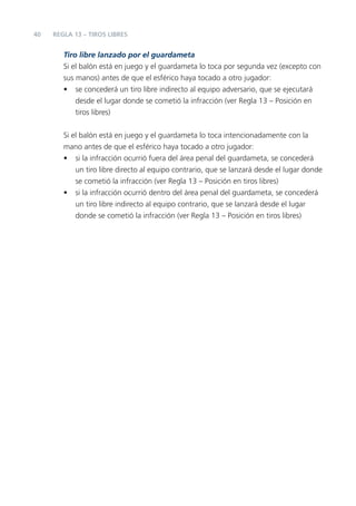 40   REGLA 13 – TIROS LIBRES


        Tiro libre lanzado por el guardameta
        Si el balón está en juego y el guardameta lo toca por segunda vez (excepto con
        sus manos) antes de que el esférico haya tocado a otro jugador:
        • se concederá un tiro libre indirecto al equipo adversario, que se ejecutará
            desde el lugar donde se cometió la infracción (ver Regla 13 – Posición en
            tiros libres)


        Si el balón está en juego y el guardameta lo toca intencionadamente con la
        mano antes de que el esférico haya tocado a otro jugador:
        • si la infracción ocurrió fuera del área penal del guardameta, se concederá
            un tiro libre directo al equipo contrario, que se lanzará desde el lugar donde
            se cometió la infracción (ver Regla 13 – Posición en tiros libres)
        • si la infracción ocurrió dentro del área penal del guardameta, se concederá
            un tiro libre indirecto al equipo contrario, que se lanzará desde el lugar
            donde se cometió la infracción (ver Regla 13 – Posición en tiros libres)
 