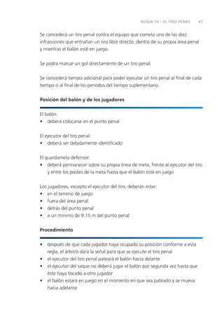 REGLA 14 – EL TIRO PENAL     41


Se concederá un tiro penal contra el equipo que cometa una de las diez
infracciones que entrañan un tiro libre directo, dentro de su propia área penal
y mientras el balón esté en juego.


Se podrá marcar un gol directamente de un tiro penal.


Se concederá tiempo adicional para poder ejecutar un tiro penal al ﬁnal de cada
tiempo o al ﬁnal de los periodos del tiempo suplementario.


Posición del balón y de los jugadores


El balón:
• deberá colocarse en el punto penal


El ejecutor del tiro penal:
• deberá ser debidamente identiﬁcado


El guardameta defensor:
• deberá permanecer sobre su propia línea de meta, frente al ejecutor del tiro
    y entre los postes de la meta hasta que el balón esté en juego


Los jugadores, excepto el ejecutor del tiro, deberán estar:
• en el terreno de juego
• fuera del área penal
• detrás del punto penal
• a un mínimo de 9.15 m del punto penal


Procedimiento


•   después de que cada jugador haya ocupado su posición conforme a esta
    regla, el árbitro dará la señal para que se ejecute el tiro penal
•   el ejecutor del tiro penal pateará el balón hacia delante
•   el ejecutor del saque no deberá jugar el balón por segunda vez hasta que
    éste haya tocado a otro jugador
•   el balón estará en juego en el momento en que sea pateado y se mueva
    hacia adelante
 