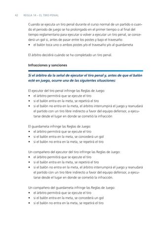 42   REGLA 14 – EL TIRO PENAL


        Cuando se ejecuta un tiro penal durante el curso normal de un partido o cuan-
        do el periodo de juego se ha prolongado en el primer tiempo o al ﬁnal del
        tiempo reglamentario para ejecutar o volver a ejecutar un tiro penal, se conce-
        derá un gol si, antes de pasar entre los postes y bajo el travesaño:
        • el balón toca uno o ambos postes y/o el travesaño y/o al guardameta


        El árbitro decidirá cuándo se ha completado un tiro penal.


        Infracciones y sanciones

        Si el árbitro da la señal de ejecutar el tiro penal y, antes de que el balón
        esté en juego, ocurre una de las siguientes situaciones:


        El ejecutor del tiro penal infringe las Reglas de Juego:
        • el árbitro permitirá que se ejecute el tiro
        • si el balón entra en la meta, se repetirá el tiro
        • si el balón no entra en la meta, el árbitro interrumpirá el juego y reanudará
            el partido con un tiro libre indirecto a favor del equipo defensor, a ejecu-
            tarse desde el lugar en donde se cometió la infracción


        El guardameta infringe las Reglas de Juego:
        • el árbitro permitirá que se ejecute el tiro
        • si el balón entra en la meta, se concederá un gol
        • si el balón no entra en la meta, se repetirá el tiro


        Un compañero del ejecutor del tiro infringe las Reglas de Juego:
        • el árbitro permitirá que se ejecute el tiro
        • si el balón entra en la meta, se repetirá el tiro
        • si el balón no entra en la meta, el árbitro interrumpirá el juego y reanudará
           el partido con un tiro libre indirecto a favor del equipo defensor, a ejecu-
           tarse desde el lugar en donde se cometió la infracción.


        Un compañero del guardameta infringe las Reglas de Juego:
        • el árbitro permitirá que se ejecute el tiro
        • si el balón entra en la meta, se concederá un gol
        • si el balón no entra en la meta, se repetirá el tiro
 