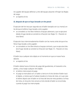 REGLA 14 – EL TIRO PENAL      43


Un jugador del equipo defensor y otro del equipo atacante infringen las Reglas
de Juego:
• se repetirá el tiro

Si, después de que se haya lanzado un tiro penal:


El ejecutor del tiro toca por segunda vez el balón (excepto con sus manos) an-
tes de que el esférico haya tocado a otro jugador:
• se concederá un tiro libre indirecto al equipo adversario, que se ejecutará
    desde el lugar donde se cometió la infracción (ver Regla 13 – Posición en
    tiros libres)


El ejecutor toca intencionadamente el balón con las manos antes de que el es-
férico haya tocado a otro jugador:
• se concederá un tiro libre directo al equipo contrario, que se ejecutará des-
    de el lugar donde se cometió la infracción (ver Regla 13 – Posición en tiros
    libres)


El balón toca cualquier otro objeto en el momento en que se mueve hacia
delante:
• se repetirá el tiro


El balón rebota hacia el terreno de juego del guardameta, el travesaño o los
postes, y toca luego cualquier otro objeto:
• el árbitro interrumpirá el juego
• el juego se reanudará con un balón a tierra en el sitio donde el balón tocó
    el objeto, a menos que lo hubiese tocado en el área de meta, en cuyo caso
    el árbitro dejará caer el balón en la línea del área de meta paralela a la línea
    de meta, en el punto más cercano al sitio donde el balón se encontraba
    cuando el juego fue interrumpido
 