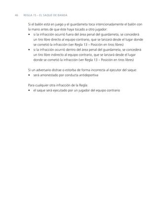 46   REGLA 15 – EL SAQUE DE BANDA


       Si el balón está en juego y el guardameta toca intencionadamente el balón con
       la mano antes de que éste haya tocado a otro jugador:
       • si la infracción ocurrió fuera del área penal del guardameta, se concederá
           un tiro libre directo al equipo contrario, que se lanzará desde el lugar donde
           se cometió la infracción (ver Regla 13 – Posición en tiros libres)
       • si la infracción ocurrió dentro del área penal del guardameta, se concederá
           un tiro libre indirecto al equipo contrario, que se lanzará desde el lugar
           donde se cometió la infracción (ver Regla 13 – Posición en tiros libres)


       Si un adversario distrae o estorba de forma incorrecta al ejecutor del saque:
       • será amonestado por conducta antideportiva


       Para cualquier otra infracción de la Regla:
       • el saque será ejecutado por un jugador del equipo contrario
 