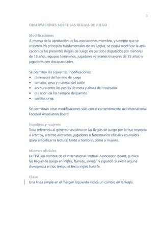 3


OBSERVACIONES SOBRE LAS REGLAS DE JUEGO


Modiﬁcaciones
A reserva de la aprobación de las asociaciones miembro, y siempre que se
respeten los principios fundamentales de las Reglas, se podrá modiﬁcar la apli-
cación de las presentes Reglas de Juego en partidos disputados por menores
de 16 años, equipos femeninos, jugadores veteranos (mayores de 35 años) y
jugadores con discapacidades.


Se permiten las siguientes modiﬁcaciones:
• dimensión del terreno de juego
• tamaño, peso y material del balón
• anchura entre los postes de meta y altura del travesaño
• duración de los tiempos del partido
• sustituciones


Se permitirán otras modiﬁcaciones sólo con el consentimiento del International
Football Association Board.


Hombres y mujeres
Toda referencia al género masculino en las Reglas de Juego por lo que respecta
a árbitros, árbitros asistentes, jugadores o funcionarios oﬁciales equivaldrá
(para simpliﬁcar la lectura) tanto a hombres como a mujeres.


Idiomas oﬁciales
La FIFA, en nombre de el International Football Association Board, publica
las Reglas de Juego en inglés, francés, alemán y español. Si existe alguna
divergencia en los textos, el texto inglés hará fe.


Clave
Una línea simple en el margen izquierdo indica un cambio en la Regla.
 
