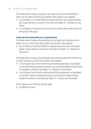 48   REGLA 16 – EL SAQUE DE META


        Si el balón está en juego y el ejecutor del saque toca intencionadamente el
        balón con las manos antes de que el balón haya tocado a otro jugador:
        • se concederá un tiro libre directo al equipo contrario, que se ejecutará des-
            de el lugar donde se cometió la infracción (ver Regla 13 – Posición en tiros
            libres)
        • se concederá un tiro penal si la infracción se cometió dentro del área penal
            del ejecutor del saque

        Saque de meta ejecutado por el guardameta
        Si el balón está en juego y el guardameta toca el balón por segunda vez (ex-
        cepto con sus manos) antes de que éste haya tocado a otro jugador:
        • se concederá un tiro libre indirecto al equipo adversario, que se ejecutará
            desde el lugar donde se cometió la infracción (ver Regla 13 – Posición en
            tiros libres)


        Si el balón está en juego y el guardameta toca intencionadamente el balón con
        la mano antes de que éste haya tocado a otro jugador:
        • si la infracción ocurrió fuera del área penal del guardameta, se concederá
            un tiro libre directo al equipo contrario, que se lanzará desde el lugar donde
            se cometió la infracción (ver Regla 13 – Posición en tiros libres)
        • si la infracción ocurrió dentro del área penal del guardameta, se concederá
            un tiro libre indirecto al equipo contrario, que se lanzará desde el lugar
            donde se cometió la infracción (ver Regla 13 – Posición en tiros libres)


        Para cualquier otra infracción de esta regla:
        • se repetirá el saque
 