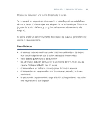 REGLA 17 – EL SAQUE DE ESQUINA         49


El saque de esquina es una forma de reanudar el juego.


Se concederá un saque de esquina cuando el balón haya atravesado la línea
de meta, ya sea por tierra o por aire, después de haber tocado por último a un
jugador del equipo defensor, y un gol no se haya marcado conforme a la
Regla 10.


Se podrá anotar un gol directamente de un saque de esquina, pero solamente
contra el equipo contrario.


Procedimiento


•   el balón se colocará en el interior del cuadrante del banderín de esquina
    más cercano al punto en que el balón atravesó la línea de meta
•   no se deberá quitar el poste del banderín
•   los adversarios deberán permanecer a un mínimo de 9.15 m del área de
    esquina hasta que el balón esté en juego
•   el balón deberá ser pateado por un jugador del equipo atacante
•   el balón estará en juego en el momento en que es pateado y entra en
    movimiento
•   el ejecutor del saque no deberá jugar el balón por segunda vez hasta que
    éste haya tocado a otro jugador
 