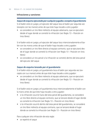 50   REGLA 17 – EL SAQUE DE ESQUINA


        Infracciones y sanciones


        Saque de esquina ejecutado por cualquier jugador, excepto el guardameta
        Si el balón está en juego y el ejecutor del saque toca el balón por segunda vez
        (excepto con las manos) antes de que éste haya tocado a otro jugador:
        • se concederá un tiro libre indirecto al equipo adversario, que se ejecutará
            desde el lugar donde se cometió la infracción (ver Regla 13 – Posición en
            tiros libres)


        Si el balón está en juego y el ejecutor del saque toca intencionadamente el ba-
        lón con las manos antes de que el balón haya tocado a otro jugador:
        • se concederá un tiro libre directo al equipo contrario, que se ejecutará des-
            de el lugar donde se cometió la infracción (ver Regla 13 – Posición en tiros
            libres)
        • se concederá un tiro penal si la infracción se cometió dentro del área penal
            del ejecutor del saque


        Saque de esquina lanzado por el guardameta
        Si el balón está en juego y el guardameta toca el balón por segunda vez (ex-
        cepto con sus manos) antes de que éste haya tocado a otro jugador:
        • se concederá un tiro libre indirecto al equipo adversario, que se ejecutará
            desde el lugar donde se cometió la infracción (ver Regla 13 – Posición en
            tiros libres)


        Si el balón está en juego y el guardameta toca intencionadamente el balón con
        la mano antes de que éste haya tocado a otro jugador:
        • si la infracción ocurrió fuera del área penal del guardameta, se concederá
            un tiro libre directo al equipo contrario, que se lanzará desde el lugar donde
            se cometió la infracción (ver Regla 13 – Posición en tiros libres)
        • si la infracción ocurrió dentro del área penal del guardameta, se concederá
            un tiro libre indirecto al equipo contrario, que se lanzará desde el lugar
            donde se cometió la infracción (ver Regla 13 – Posición en tiros libres)


        Para cualquier otra infracción de esta regla:
        • se repetirá el saque
 