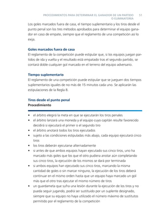 PROCEDIMIENTOS PARA DETERMINAR EL GANADOR DE UN PARTIDO            51
                                                   O ELIMINATORIA

Los goles marcados fuera de casa, el tiempo suplementario y los tiros desde el
punto penal son los tres métodos aprobados para determinar el equipo gana-
dor en caso de empate, siempre que el reglamento de una competición así lo
exija.

Goles marcados fuera de casa
El reglamento de la competición puede estipular que, si los equipos juegan par-
tidos de ida y vuelta y el resultado está empatado tras el segundo partido, se
contará doble cualquier gol marcado en el terreno del equipo adversario.


Tiempo suplementario
El reglamento de una competición puede estipular que se jueguen dos tiempos
suplementarios iguales de no más de 15 minutos cada uno. Se aplicarán las
estipulaciones de la Regla 8.


Tiros desde el punto penal
Procedimiento


•   el árbitro elegirá la meta en que se ejecutarán los tiros penales
•   el árbitro lanzará una moneda y el equipo cuyo capitán resulte favorecido
    decidirá si ejecutará el primer o el segundo tiro
•   el árbitro anotará todos los tiros ejecutados
•   sujeto a las condiciones estipuladas más abajo, cada equipo ejecutará cinco
    tiros
•   los tiros deberán ejecutarse alternadamente
•   si antes de que ambos equipos hayan ejecutado sus cinco tiros, uno ha
    marcado más goles que los que el otro pudiera anotar aún completando
    sus cinco tiros, la ejecución de los mismos se dará por terminada
•   si ambos equipos han ejecutado sus cinco tiros, marcando la misma
    cantidad de goles o sin marcar ninguno, la ejecución de los tiros deberá
    continuar en el mismo orden hasta que un equipo haya marcado un gol
    más que el otro tras ejecutar el mismo número de tiros
•   un guardameta que sufra una lesión durante la ejecución de los tiros y no
    pueda seguir jugando, podrá ser sustituido por un suplente designado,
    siempre que su equipo no haya utilizado el número máximo de sustitutos
    permitido por el reglamento de la competición
 
