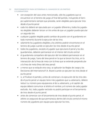 52   PROCEDIMIENTOS PARA DETERMINAR EL GANADOR DE UN PARTIDO
     O ELIMINATORIA

       •   con excepción del caso antes mencionado, sólo los jugadores que se
           encuentran en el terreno de juego al ﬁnal del partido, incluyendo el tiem-
           po suplementario siempre que proceda, serán elegibles para ejecutar tiros
           desde el punto penal
       •   cada tiro deberá ser ejecutado por un jugador diferente y todos los jugado-
           res elegibles deberán lanzar un tiro antes de que un jugador pueda ejecutar
           un segundo tiro
       •   cualquier jugador elegible podrá cambiar de puesto con el guardameta en
           todo momento durante la ejecución de los tiros
       •   solamente los jugadores elegibles y los árbitros podrán encontrarse en el
           terreno de juego cuando se ejecuten los tiros desde el punto penal
       •   todos los jugadores, excepto el jugador que ejecutará el penal y los dos
           guardametas, deberán permanecer en el interior del círculo central
       •   el guardameta compañero del ejecutor del tiro deberá permanecer en el
           terreno de juego, fuera del área penal en la que se lancen los tiros, en la
           intersección de la línea de meta con la línea que se extiende perpendicular
           a la línea de meta (línea del área penal)
       •   a menos que se estipule otra cosa, se aplicarán las Reglas de Juego y las
           Decisiones del International F.A. Board cuando se ejecuten los tiros desde el
           punto penal
       •   si, al ﬁnalizar el partido y antes de comenzar a la ejecución de los tiros des-
           de el punto penal un equipo tiene más jugadores que su adversario, deberá
           reducir su número para equipararse al de su adversario, y el capitán de
           equipo deberá comunicar al árbitro el nombre y el número de cada jugador
           excluido. Así, todo jugador excluido no podrá participar en el lanzamiento
           de tiros desde el punto penal.
       •   antes de comenzar con el lanzamiento de tiros desde el punto penal, el
           árbitro se asegurará de que permanezca dentro del círculo central el mismo
           número de jugadores por equipo para ejecutar los tiros.
 