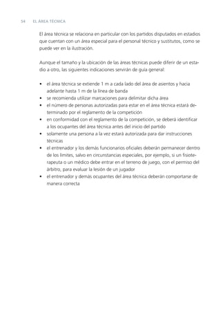 54   EL ÁREA TÉCNICA


        El área técnica se relaciona en particular con los partidos disputados en estadios
        que cuentan con un área especial para el personal técnico y sustitutos, como se
        puede ver en la ilustración.


        Aunque el tamaño y la ubicación de las áreas técnicas puede diferir de un esta-
        dio a otro, las siguientes indicaciones servirán de guía general:


        •   el área técnica se extiende 1 m a cada lado del área de asientos y hacia
            adelante hasta 1 m de la línea de banda
        •   se recomienda utilizar marcaciones para delimitar dicha área
        •   el número de personas autorizadas para estar en el área técnica estará de-
            terminado por el reglamento de la competición
        •   en conformidad con el reglamento de la competición, se deberá identiﬁcar
            a los ocupantes del área técnica antes del inicio del partido
        •   solamente una persona a la vez estará autorizada para dar instrucciones
            técnicas
        •   el entrenador y los demás funcionarios oﬁciales deberán permanecer dentro
            de los límites, salvo en circunstancias especiales, por ejemplo, si un ﬁsiote-
            rapeuta o un médico debe entrar en el terreno de juego, con el permiso del
            árbitro, para evaluar la lesión de un jugador
        •   el entrenador y demás ocupantes del área técnica deberán comportarse de
            manera correcta
 