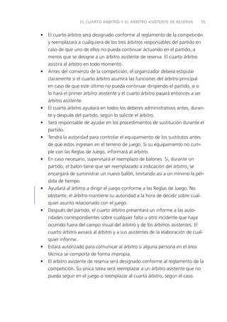 EL CUARTO ÁRBITRO Y EL ÁRBITRO ASISTENTE DE RESERVA          55


•   El cuarto árbitro será designado conforme al reglamento de la competición
    y reemplazará a cualquiera de los tres árbitros responsables del partido en
    caso de que uno de ellos no pueda continuar actuando en el partido, a
    menos que se designe a un árbitro asistente de reserva. El cuarto árbitro
    asistirá al árbitro en todo momento.
•   Antes del comienzo de la competición, el organizador deberá estipular
    claramente si el cuarto árbitro asumirá las funciones del árbitro principal
    en caso de que este último no pueda continuar dirigiendo el partido, o si
    lo hará el primer árbitro asistente y el cuarto árbitro pasará entonces a ser
    árbitro asistente.
•   El cuarto árbitro ayudará en todos los deberes administrativos antes, duran-
    te y después del partido, según lo solicite el árbitro.
•   Será responsable de ayudar en los procedimientos de sustitución durante el
    partido.
•   Tendrá la autoridad para controlar el equipamiento de los sustitutos antes
    de que estos ingresen en el terreno de juego. Si su equipamiento no cum-
    ple con las Reglas de Juego, informará al árbitro.
•   En caso necesario, supervisará el reemplazo de balones. Si, durante un
    partido, el balón tiene que ser reemplazado a indicación del árbitro, se
    encargará de suministrar un nuevo balón, limitando así a un mínimo la pér-
    dida de tiempo.
•   Ayudará al árbitro a dirigir el juego conforme a las Reglas de Juego. No
    obstante, el árbitro mantiene su autoridad a la hora de decidir sobre cual-
    quier asunto relacionado con el juego.
•   Después del partido, el cuarto árbitro presentará un informe a las auto-
    ridades correspondientes sobre cualquier falta u otro incidente que haya
    ocurrido fuera del campo visual del árbitro y de los árbitros asistentes. El
    cuarto árbitro avisará al árbitro y a sus asistentes de la elaboración de cual-
    quier informe.
•   Estará autorizado para comunicar al árbitro si alguna persona en el área
    técnica se comporta de forma impropia.
•   El árbitro asistente de reserva será designado conforme al reglamento de la
    competición. Su única tarea será reemplazar a un árbitro asistente que no
    pueda seguir en el juego o reemplazar al cuarto árbitro, según el caso.
 