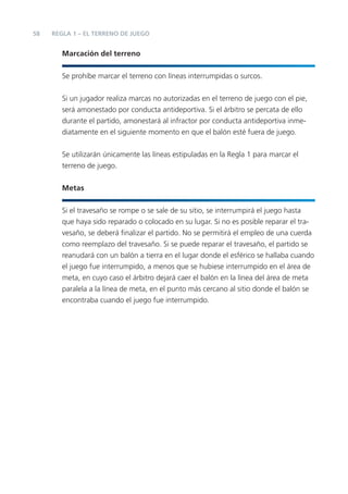 58   REGLA 1 – EL TERRENO DE JUEGO


        Marcación del terreno


        Se prohíbe marcar el terreno con líneas interrumpidas o surcos.


        Si un jugador realiza marcas no autorizadas en el terreno de juego con el pie,
        será amonestado por conducta antideportiva. Si el árbitro se percata de ello
        durante el partido, amonestará al infractor por conducta antideportiva inme-
        diatamente en el siguiente momento en que el balón esté fuera de juego.


        Se utilizarán únicamente las líneas estipuladas en la Regla 1 para marcar el
        terreno de juego.


        Metas


        Si el travesaño se rompe o se sale de su sitio, se interrumpirá el juego hasta
        que haya sido reparado o colocado en su lugar. Si no es posible reparar el tra-
        vesaño, se deberá ﬁnalizar el partido. No se permitirá el empleo de una cuerda
        como reemplazo del travesaño. Si se puede reparar el travesaño, el partido se
        reanudará con un balón a tierra en el lugar donde el esférico se hallaba cuando
        el juego fue interrumpido, a menos que se hubiese interrumpido en el área de
        meta, en cuyo caso el árbitro dejará caer el balón en la línea del área de meta
        paralela a la línea de meta, en el punto más cercano al sitio donde el balón se
        encontraba cuando el juego fue interrumpido.
 