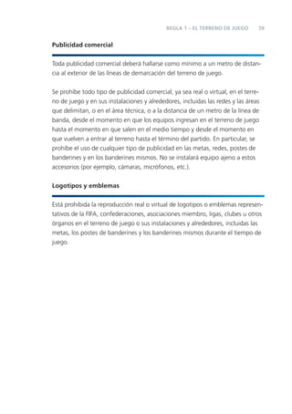 REGLA 1 – EL TERRENO DE JUEGO       59


Publicidad comercial


Toda publicidad comercial deberá hallarse como mínimo a un metro de distan-
cia al exterior de las líneas de demarcación del terreno de juego.


Se prohíbe todo tipo de publicidad comercial, ya sea real o virtual, en el terre-
no de juego y en sus instalaciones y alrededores, incluidas las redes y las áreas
que delimitan, o en el área técnica, o a la distancia de un metro de la línea de
banda, desde el momento en que los equipos ingresan en el terreno de juego
hasta el momento en que salen en el medio tiempo y desde el momento en
que vuelven a entrar al terreno hasta el término del partido. En particular, se
prohíbe el uso de cualquier tipo de publicidad en las metas, redes, postes de
banderines y en los banderines mismos. No se instalará equipo ajeno a estos
accesorios (por ejemplo, cámaras, micrófonos, etc.).


Logotipos y emblemas


Está prohibida la reproducción real o virtual de logotipos o emblemas represen-
tativos de la FIFA, confederaciones, asociaciones miembro, ligas, clubes u otros
órganos en el terreno de juego o sus instalaciones y alrededores, incluidas las
metas, los postes de banderines y los banderines mismos durante el tiempo de
juego.
 
