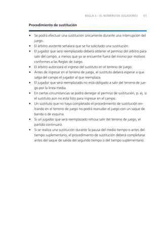 REGLA 3 – EL NÚMERO DE JUGADORES         61


Procedimiento de sustitución


•   Se podrá efectuar una sustitución únicamente durante una interrupción del
    juego.
•   El árbitro asistente señalará que se ha solicitado una sustitución.
•   El jugador que será reemplazado deberá obtener el permiso del árbitro para
    salir del campo, a menos que ya se encuentre fuera del mismo por motivos
    conformes a las Reglas de Juego.
•   El árbitro autorizará el ingreso del sustituto en el terreno de juego.
•   Antes de ingresar en el terreno de juego, el sustituto deberá esperar a que
    salga del campo el jugador al que reemplaza.
•   El jugador que será reemplazado no está obligado a salir del terreno de jue-
    go por la línea media.
•   En ciertas circunstancias se podrá denegar el permiso de sustitución, p. ej. si
    el sustituto aún no está listo para ingresar en el campo.
•   Un sustituto que no haya completado el procedimiento de sustitución en-
    trando en el terreno de juego no podrá reanudar el juego con un saque de
    banda o de esquina.
•   Si un jugador que será reemplazado rehúsa salir del terreno de juego, el
    partido continuará.
•   Si se realiza una sustitución durante la pausa del medio tiempo o antes del
    tiempo suplementario, el procedimiento de sustitución deberá completarse
    antes del saque de salida del segundo tiempo o del tiempo suplementario.
 