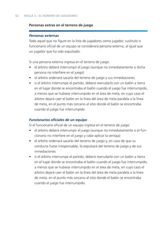 62   REGLA 3 – EL NÚMERO DE JUGADORES


       Personas extras en el terreno de juego


       Personas externas
       Todo aquel que no ﬁgure en la lista de jugadores como jugador, sustituto o
       funcionario oﬁcial de un equipo se considerará persona externa, al igual que
       un jugador que ha sido expulsado.


       Si una persona externa ingresa en el terreno de juego:
       • el árbitro deberá interrumpir el juego (aunque no inmediatamente si dicha
           persona no interﬁere en el juego)
       • el árbitro ordenará sacarla del terreno de juego y sus inmediaciones
       • si el árbitro interrumpe el partido, deberá reanudarlo con un balón a tierra
           en el lugar donde se encontraba el balón cuando el juego fue interrumpido,
           a menos que se hubiese interrumpido en el área de meta, en cuyo caso el
           árbitro dejará caer el balón en la línea del área de meta paralela a la línea
           de meta, en el punto más cercano al sitio donde el balón se encontraba
           cuando el juego fue interrumpido


       Funcionarios oﬁciales de un equipo
       Si el funcionario oﬁcial de un equipo ingresa en el terreno de juego:
       • el árbitro deberá interrumpir el juego (aunque no inmediatamente si el fun-
           cionario no interﬁere en el juego y cabe aplicar la ventaja)
       • el árbitro ordenará sacarlo del terreno de juego y, en caso de que su
           conducta fuese irresponsable, lo expulsará del terreno de juego y de sus
           inmediaciones
       • si el árbitro interrumpe el partido, deberá reanudarlo con un balón a tierra
           en el lugar donde se encontraba el balón cuando el juego fue interrumpido,
           a menos que se hubiese interrumpido en el área de meta, en cuyo caso el
           árbitro dejará caer el balón en la línea del área de meta paralela a la línea
           de meta, en el punto más cercano al sitio donde el balón se encontraba
           cuando el juego fue interrumpido.
 