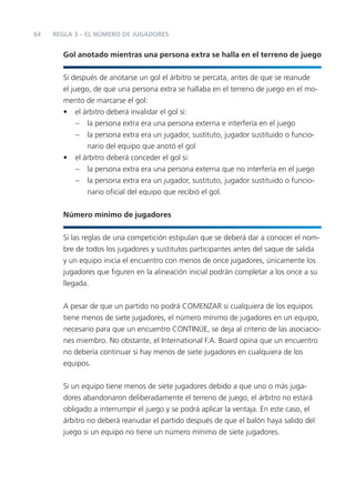 64   REGLA 3 – EL NÚMERO DE JUGADORES


       Gol anotado mientras una persona extra se halla en el terreno de juego


       Si después de anotarse un gol el árbitro se percata, antes de que se reanude
       el juego, de que una persona extra se hallaba en el terreno de juego en el mo-
       mento de marcarse el gol:
       • el árbitro deberá invalidar el gol si:
            – la persona extra era una persona externa e interfería en el juego
            – la persona extra era un jugador, sustituto, jugador sustituido o funcio-
               nario del equipo que anotó el gol
       • el árbitro deberá conceder el gol si:
            – la persona extra era una persona externa que no interfería en el juego
            – la persona extra era un jugador, sustituto, jugador sustituido o funcio-
               nario oﬁcial del equipo que recibió el gol.


       Número mínimo de jugadores


       Si las reglas de una competición estipulan que se deberá dar a conocer el nom-
       bre de todos los jugadores y sustitutos participantes antes del saque de salida
       y un equipo inicia el encuentro con menos de once jugadores, únicamente los
       jugadores que ﬁguren en la alineación inicial podrán completar a los once a su
       llegada.


       A pesar de que un partido no podrá COMENZAR si cualquiera de los equipos
       tiene menos de siete jugadores, el número mínimo de jugadores en un equipo,
       necesario para que un encuentro CONTINÚE, se deja al criterio de las asociacio-
       nes miembro. No obstante, el International F.A. Board opina que un encuentro
       no debería continuar si hay menos de siete jugadores en cualquiera de los
       equipos.


       Si un equipo tiene menos de siete jugadores debido a que uno o más juga-
       dores abandonaron deliberadamente el terreno de juego, el árbitro no estará
       obligado a interrumpir el juego y se podrá aplicar la ventaja. En este caso, el
       árbitro no deberá reanudar el partido después de que el balón haya salido del
       juego si un equipo no tiene un número mínimo de siete jugadores.
 