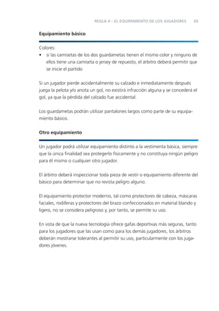 REGLA 4 – EL EQUIPAMIENTO DE LOS JUGADORES         65


Equipamiento básico


Colores:
• si las camisetas de los dos guardametas tienen el mismo color y ninguno de
   ellos tiene una camiseta o jersey de repuesto, el árbitro deberá permitir que
   se inicie el partido


Si un jugador pierde accidentalmente su calzado e inmediatamente después
juega la pelota y/o anota un gol, no existirá infracción alguna y se concederá el
gol, ya que la pérdida del calzado fue accidental.


Los guardametas podrán utilizar pantalones largos como parte de su equipa-
miento básico.


Otro equipamiento


Un jugador podrá utilizar equipamiento distinto a la vestimenta básica, siempre
que la única ﬁnalidad sea protegerlo físicamente y no constituya ningún peligro
para él mismo o cualquier otro jugador.


El árbitro deberá inspeccionar toda pieza de vestir o equipamiento diferente del
básico para determinar que no revista peligro alguno.


El equipamiento protector moderno, tal como protectores de cabeza, máscaras
faciales, rodilleras y protectores del brazo confeccionados en material blando y
ligero, no se considera peligroso y, por tanto, se permite su uso.


En vista de que la nueva tecnología ofrece gafas deportivas más seguras, tanto
para los jugadores que las usan como para los demás jugadores, los árbitros
deberán mostrarse tolerantes al permitir su uso, particularmente con los juga-
dores jóvenes.
 