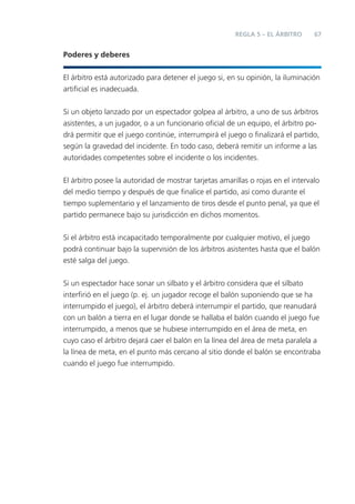 REGLA 5 – EL ÁRBITRO      67


Poderes y deberes


El árbitro está autorizado para detener el juego si, en su opinión, la iluminación
artiﬁcial es inadecuada.


Si un objeto lanzado por un espectador golpea al árbitro, a uno de sus árbitros
asistentes, a un jugador, o a un funcionario oﬁcial de un equipo, el árbitro po-
drá permitir que el juego continúe, interrumpirá el juego o ﬁnalizará el partido,
según la gravedad del incidente. En todo caso, deberá remitir un informe a las
autoridades competentes sobre el incidente o los incidentes.


El árbitro posee la autoridad de mostrar tarjetas amarillas o rojas en el intervalo
del medio tiempo y después de que ﬁnalice el partido, así como durante el
tiempo suplementario y el lanzamiento de tiros desde el punto penal, ya que el
partido permanece bajo su jurisdicción en dichos momentos.


Si el árbitro está incapacitado temporalmente por cualquier motivo, el juego
podrá continuar bajo la supervisión de los árbitros asistentes hasta que el balón
esté salga del juego.


Si un espectador hace sonar un silbato y el árbitro considera que el silbato
interﬁrió en el juego (p. ej. un jugador recoge el balón suponiendo que se ha
interrumpido el juego), el árbitro deberá interrumpir el partido, que reanudará
con un balón a tierra en el lugar donde se hallaba el balón cuando el juego fue
interrumpido, a menos que se hubiese interrumpido en el área de meta, en
cuyo caso el árbitro dejará caer el balón en la línea del área de meta paralela a
la línea de meta, en el punto más cercano al sitio donde el balón se encontraba
cuando el juego fue interrumpido.
 