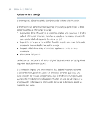 68   REGLA 5 – EL ÁRBITRO


        Aplicación de la ventaja


        El árbitro podrá aplicar la ventaja siempre que se cometa una infracción.


        El árbitro deberán considerar las siguientes circunstancias para decidir si debe
        aplicar la ventaja o interrumpir el juego:
        • la gravedad de la infracción; si la infracción implica una expulsión, el árbitro
            deberá interrumpir el juego y expulsar al jugador, a menos que se presente
            una oportunidad subsiguiente de marcar un gol
        • la posición en la que se cometió la infracción: cuanto más cerca de la meta
            adversaria, tanto más efectiva será la ventaja
        • la oportunidad de un ataque inmediato y peligroso contra la meta
            adversaria
        • el ambiente del partido


        La decisión de sancionar la infracción original deberá tomarse en los siguientes
        segundos después de que ocurra.


        Si la infracción implica una amonestación, ésta deberá imponerse durante
        la siguiente interrupción del juego. Sin embargo, a menos que exista una
        clara situación de ventaja, se recomienda que el árbitro interrumpa el juego
        y amoneste inmediatamente al jugador infractor. En caso de NO imponer la
        amonestación en la siguiente interrupción del juego, la tarjeta no podrá ser
        mostrada más tarde.
 