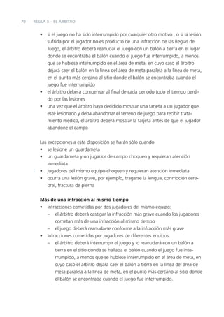 70   REGLA 5 – EL ÁRBITRO


        •   si el juego no ha sido interrumpido por cualquier otro motivo , o si la lesión
            sufrida por el jugador no es producto de una infracción de las Reglas de
            Juego, el árbitro deberá reanudar el juego con un balón a tierra en el lugar
            donde se encontraba el balón cuando el juego fue interrumpido, a menos
            que se hubiese interrumpido en el área de meta, en cuyo caso el árbitro
            dejará caer el balón en la línea del área de meta paralela a la línea de meta,
            en el punto más cercano al sitio donde el balón se encontraba cuando el
            juego fue interrumpido
        •   el árbitro deberá compensar al ﬁnal de cada periodo todo el tiempo perdi-
            do por las lesiones
        •   una vez que el árbitro haya decidido mostrar una tarjeta a un jugador que
            esté lesionado y deba abandonar el terreno de juego para recibir trata-
            miento médico, el árbitro deberá mostrar la tarjeta antes de que el jugador
            abandone el campo


        Las excepciones a esta disposición se harán sólo cuando:
        • se lesione un guardameta
        • un guardameta y un jugador de campo choquen y requieran atención
            inmediata
        • jugadores del mismo equipo choquen y requieran atención inmediata
        • ocurra una lesión grave, por ejemplo, tragarse la lengua, conmoción cere-
            bral, fractura de pierna


        Más de una infracción al mismo tiempo
        • Infracciones cometidas por dos jugadores del mismo equipo:
          – el árbitro deberá castigar la infracción más grave cuando los jugadores
              cometan más de una infracción al mismo tiempo
          – el juego deberá reanudarse conforme a la infracción más grave
        • Infracciones cometidas por jugadores de diferentes equipos:
          – el árbitro deberá interrumpir el juego y lo reanudará con un balón a
              tierra en el sitio donde se hallaba el balón cuando el juego fue inte-
              rrumpido, a menos que se hubiese interrumpido en el área de meta, en
              cuyo caso el árbitro dejará caer el balón a tierra en la línea del área de
              meta paralela a la línea de meta, en el punto más cercano al sitio donde
              el balón se encontraba cuando el juego fue interrumpido.
 