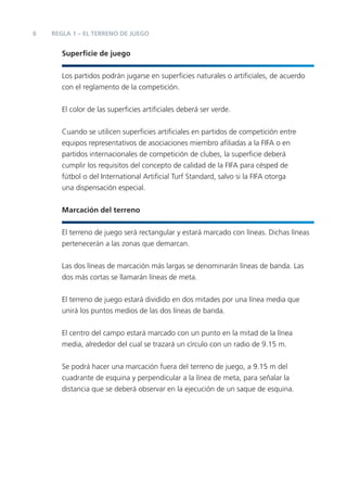 6   REGLA 1 – EL TERRENO DE JUEGO


       Superﬁcie de juego


       Los partidos podrán jugarse en superﬁcies naturales o artiﬁciales, de acuerdo
       con el reglamento de la competición.


       El color de las superﬁcies artiﬁciales deberá ser verde.


       Cuando se utilicen superﬁcies artiﬁciales en partidos de competición entre
       equipos representativos de asociaciones miembro aﬁliadas a la FIFA o en
       partidos internacionales de competición de clubes, la superﬁcie deberá
       cumplir los requisitos del concepto de calidad de la FIFA para césped de
       fútbol o del International Artiﬁcial Turf Standard, salvo si la FIFA otorga
       una dispensación especial.


       Marcación del terreno


       El terreno de juego será rectangular y estará marcado con líneas. Dichas líneas
       pertenecerán a las zonas que demarcan.


       Las dos líneas de marcación más largas se denominarán líneas de banda. Las
       dos más cortas se llamarán líneas de meta.


       El terreno de juego estará dividido en dos mitades por una línea media que
       unirá los puntos medios de las dos líneas de banda.


       El centro del campo estará marcado con un punto en la mitad de la línea
       media, alrededor del cual se trazará un círculo con un radio de 9.15 m.


       Se podrá hacer una marcación fuera del terreno de juego, a 9.15 m del
       cuadrante de esquina y perpendicular a la línea de meta, para señalar la
       distancia que se deberá observar en la ejecución de un saque de esquina.
 