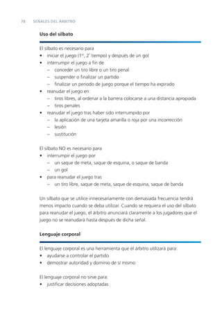 78   SEÑALES DEL ÁRBITRO


       Uso del silbato


       El silbato es necesario para
       • iniciar el juego (1er, 2º tiempo) y después de un gol
       • interrumpir el juego a ﬁn de
            – conceder un tiro libre o un tiro penal
            – suspender o ﬁnalizar un partido
            – ﬁnalizar un periodo de juego porque el tiempo ha expirado
       • reanudar el juego en:
            – tiros libres, al ordenar a la barrera colocarse a una distancia apropiada
            – tiros penales
       • reanudar el juego tras haber sido interrumpido por
            – la aplicación de una tarjeta amarilla o roja por una incorrección
            – lesión
            – sustitución


       El silbato NO es necesario para
       • interrumpir el juego por
            – un saque de meta, saque de esquina, o saque de banda
            – un gol
       • para reanudar el juego tras
            – un tiro libre, saque de meta, saque de esquina, saque de banda


       Un silbato que se utilice innecesariamente con demasiada frecuencia tendrá
       menos impacto cuando se deba utilizar. Cuando se requiera el uso del silbato
       para reanudar el juego, el árbitro anunciará claramente a los jugadores que el
       juego no se reanudará hasta después de dicha señal.


       Lenguaje corporal


       El lenguaje corporal es una herramienta que el árbitro utilizará para:
       • ayudarse a controlar el partido
       • demostrar autoridad y dominio de sí mismo


       El lenguaje corporal no sirve para:
       • justiﬁcar decisiones adoptadas
 