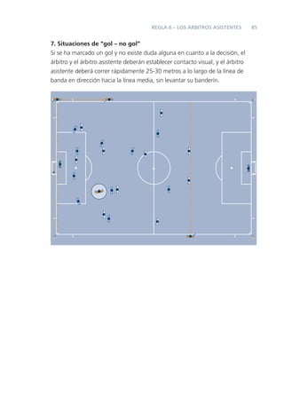 REGLA 6 – LOS ÁRBITROS ASISTENTES         85


7. Situaciones de “gol – no gol”
Si se ha marcado un gol y no existe duda alguna en cuanto a la decisión, el
árbitro y el árbitro asistente deberán establecer contacto visual, y el árbitro
asistente deberá correr rápidamente 25-30 metros a lo largo de la línea de
banda en dirección hacia la línea media, sin levantar su banderín.
 