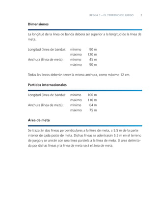 REGLA 1 – EL TERRENO DE JUEGO        7


Dimensiones


La longitud de la línea de banda deberá ser superior a la longitud de la línea de
meta.


Longitud (línea de banda):    mínimo       90 m
                              máximo      120 m
Anchura (línea de meta):      mínimo       45 m
                              máximo       90 m


Todas las líneas deberán tener la misma anchura, como máximo 12 cm.


Partidos internacionales


Longitud (línea de banda):    mínimo      100 m
                              máximo      110 m
Anchura (línea de meta):      mínimo       64 m
                              máximo       75 m


Área de meta


Se trazarán dos líneas perpendiculares a la línea de meta, a 5.5 m de la parte
interior de cada poste de meta. Dichas líneas se adentrarán 5.5 m en el terreno
de juego y se unirán con una línea paralela a la línea de meta. El área delimita-
da por dichas líneas y la línea de meta será el área de meta.
 